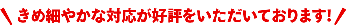 きめ細やかな対応が好評をいただいております!